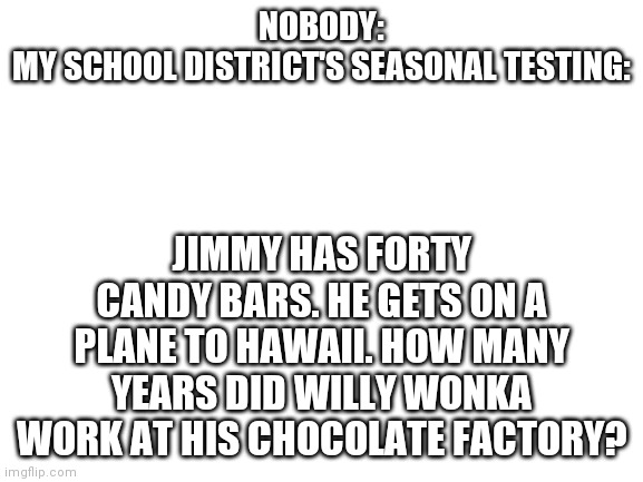 ... | NOBODY:
MY SCHOOL DISTRICT'S SEASONAL TESTING:; JIMMY HAS FORTY CANDY BARS. HE GETS ON A PLANE TO HAWAII. HOW MANY YEARS DID WILLY WONKA WORK AT HIS CHOCOLATE FACTORY? | image tagged in blank white template | made w/ Imgflip meme maker