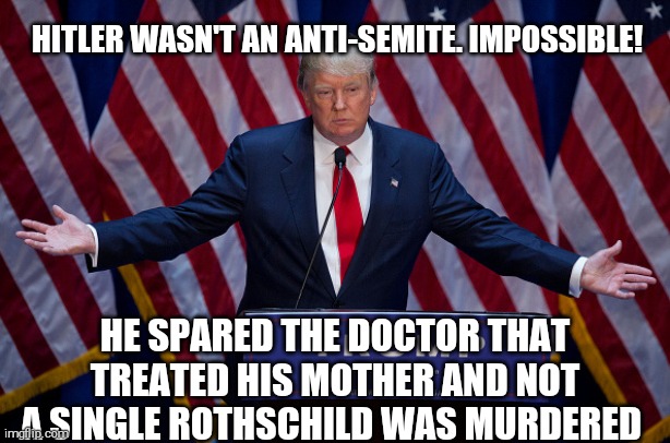 Trumptard logic: You always know a few good ones;) | HITLER WASN'T AN ANTI-SEMITE. IMPOSSIBLE! HE SPARED THE DOCTOR THAT TREATED HIS MOTHER AND NOT A SINGLE ROTHSCHILD WAS MURDERED | image tagged in memes,donald trump,racist | made w/ Imgflip meme maker