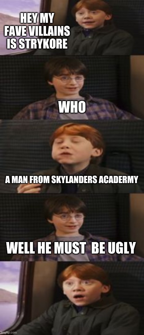 me tell my sister of strykore | HEY MY FAVE VILLAINS IS STRYKORE; WHO; A MAN FROM SKYLANDERS ACADERMY; WELL HE MUST  BE UGLY | image tagged in does harry potter have 7 books,skylanders | made w/ Imgflip meme maker