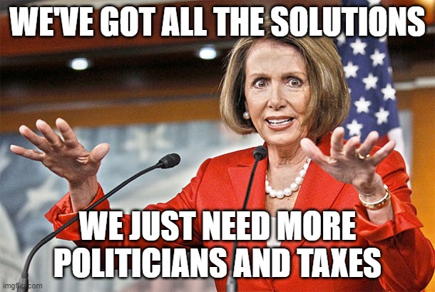 Nancy Pelosi is crazy | WE'VE GOT ALL THE SOLUTIONS; WE JUST NEED MORE POLITICIANS AND TAXES | image tagged in nancy pelosi is crazy | made w/ Imgflip meme maker