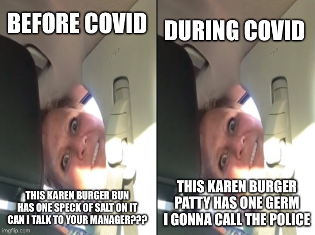 Karens have gotten worse during covid | DURING COVID; BEFORE COVID; THIS KAREN BURGER BUN HAS ONE SPECK OF SALT ON IT CAN I TALK TO YOUR MANAGER??? THIS KAREN BURGER PATTY HAS ONE GERM I GONNA CALL THE POLICE | image tagged in black background | made w/ Imgflip meme maker