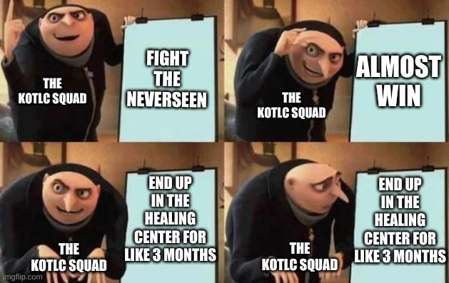 Gru's Plan | FIGHT THE NEVERSEEN; ALMOST WIN; THE KOTLC SQUAD; THE KOTLC SQUAD; END UP IN THE HEALING CENTER FOR LIKE 3 MONTHS; END UP IN THE HEALING CENTER FOR LIKE 3 MONTHS; THE KOTLC SQUAD; THE KOTLC SQUAD | image tagged in gru's plan | made w/ Imgflip meme maker