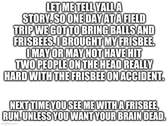 Okay, it was on accident but that wasn't the first time it happened | LET ME TELL YALL A STORY. SO ONE DAY AT A FIELD TRIP WE GOT TO BRING BALLS AND FRISBEES. I BROUGHT MY FRISBEE. I MAY OR MAY NOT HAVE HIT TWO PEOPLE ON THE HEAD REALLY HARD WITH THE FRISBEE ON ACCIDENT. NEXT TIME YOU SEE ME WITH A FRISBEE, RUN. UNLESS YOU WANT YOUR BRAIN DEAD. | image tagged in blank white template | made w/ Imgflip meme maker