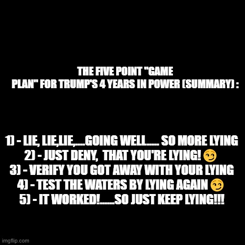 Blank Transparent Square | THE FIVE POINT "GAME PLAN" FOR TRUMP'S 4 YEARS IN POWER (SUMMARY) :; 1) - LIE, LIE,LIE,....GOING WELL..... SO MORE LYING

2) - JUST DENY,  THAT YOU'RE LYING!😏
3) - VERIFY YOU GOT AWAY WITH YOUR LYING
4) - TEST THE WATERS BY LYING AGAIN😏
5) - IT WORKED!......SO JUST KEEP LYING!!! | image tagged in memes,blank transparent square | made w/ Imgflip meme maker
