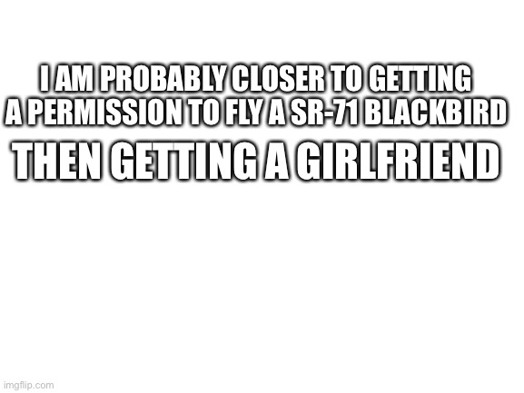 Its true | I AM PROBABLY CLOSER TO GETTING A PERMISSION TO FLY A SR-71 BLACKBIRD; THEN GETTING A GIRLFRIEND | image tagged in blank white template | made w/ Imgflip meme maker