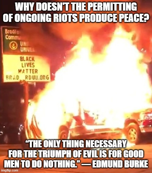 Black Lives Matter | WHY DOESN'T THE PERMITTING OF ONGOING RIOTS PRODUCE PEACE? “THE ONLY THING NECESSARY FOR THE TRIUMPH OF EVIL IS FOR GOOD MEN TO DO NOTHING.” ― EDMUND BURKE | image tagged in black lives matter,blm,antifa,riots,good men,violence | made w/ Imgflip meme maker