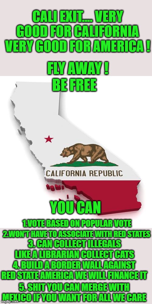 be free | CALI EXIT.... VERY GOOD FOR CALIFORNIA VERY GOOD FOR AMERICA ! FLY AWAY ! BE FREE; YOU CAN; 1.VOTE BASED ON POPULAR VOTE; 2.WON'T HAVE TO ASSOCIATE WITH RED STATES; 3. CAN COLLECT ILLEGALS LIKE A LIBRARIAN COLLECT CATS; 4. BUILD A BORDER WALL AGAINST RED STATE AMERICA WE WILL FINANCE IT; 5. SHIT YOU CAN MERGE WITH MEXICO IF YOU WANT FOR ALL WE CARE | image tagged in california exit,democrats,communism | made w/ Imgflip meme maker