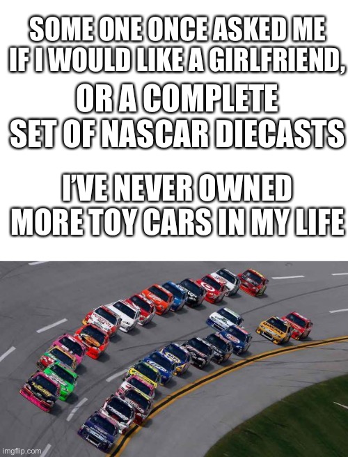 Nascar diecasts meme | SOME ONE ONCE ASKED ME IF I WOULD LIKE A GIRLFRIEND, OR A COMPLETE SET OF NASCAR DIECASTS; I’VE NEVER OWNED MORE TOY CARS IN MY LIFE | image tagged in nascar1,blank white template | made w/ Imgflip meme maker
