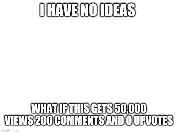 50000, 200, 0 | I HAVE NO IDEAS; WHAT IF THIS GETS 50,000 VIEWS 200 COMMENTS AND 0 UPVOTES | image tagged in blank white template,memes,no ideas | made w/ Imgflip meme maker