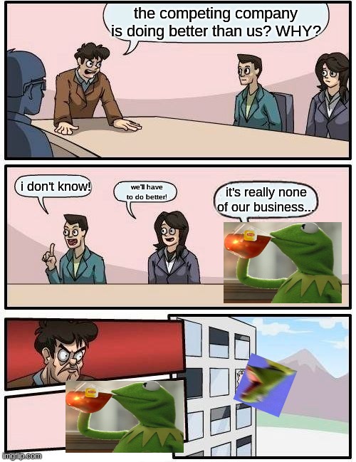 Boardroom Meeting Suggestion x But That's None Of My Business | the competing company is doing better than us? WHY? i don't know! it's really none of our business... we'll have to do better! | image tagged in memes,boardroom meeting suggestion,but thats none of my business,crossover,crossover memes,screaming kermit | made w/ Imgflip meme maker