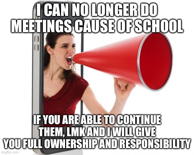 Announcement |  I CAN NO LONGER DO MEETINGS CAUSE OF SCHOOL; IF YOU ARE ABLE TO CONTINUE THEM, LMK AND I WILL GIVE YOU FULL OWNERSHIP AND RESPONSIBILITY | image tagged in announcement | made w/ Imgflip meme maker