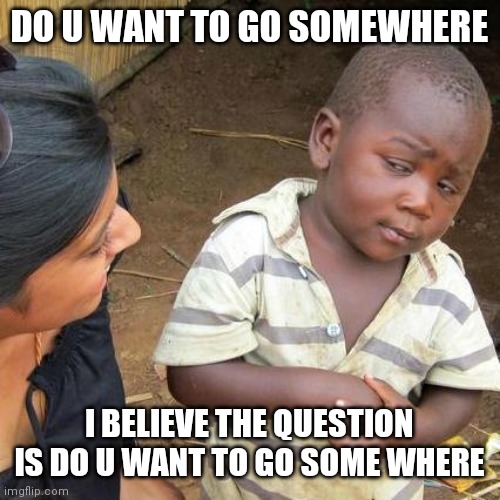 Third World Skeptical Kid Meme | DO U WANT TO GO SOMEWHERE; I BELIEVE THE QUESTION IS DO U WANT TO GO SOME WHERE | image tagged in memes,third world skeptical kid | made w/ Imgflip meme maker