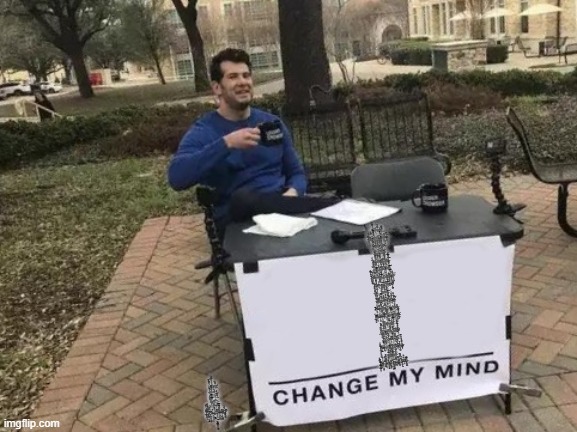 Change My Mind | N̷̤̭̔́̔͂̏̍͆ḙ̵̣̬͈̟̮͂̈́v̷̨̞̀̃̋͌̉̊è̵̘̰̜̱͔̝͠ͅr̵̘̠̖͙̯̳̙̄̉͆̓͜ ̵̤̟̘̿̒͠g̸̡̡̱̙̖̹̙̮͖̯̈́͑̈͒̀̃o̷͖̙͆̓̔̿͌̊̕n̸̡͙̫̄͆̋̋͌͊͌̿͛̅ņ̵̤̺̱̫̳̳̼͘͝a̵̡̖̘̪̜̻͝ ̵̡̧̛̰̦̻̯̤͐͛̀̀̀͋͜g̴̬̱͖͕̯̐̈́̆ḭ̴̯̮̗̰̜̙̪͈̾v̴̤̝̺̯̺͚̻̽̐̽ę̶͓̟͉̓̓͌͠ ̴̬̩̭͕̜̹̟͔̓y̷͓͇̯̩̠͒͗͂̅̏̓͂̚o̴̼̝͑́̈͒̓̔ư̶̟͎̬̙̠͔͙̈̀̈́̈́̚ͅ ̶̛̦͉̀́̉̊̓̇̃̍ų̴̱̪͚̺̻̭̤̺̑̄̍̐̋̀̀̆̉͌ͅp̶̜͙̝̝̮̙̜͘ͅ
̶͕̻̮̞̯͕̭̈́̽N̶̲͎͙̣͕͚̉̐̅̕ͅẹ̸̠͓̹̰̜͈͚̮̟͌̈̾̆v̵̛͕̹̦̐̿̽̌̑̍̇̐̕e̴̢̹̻̰̪͕̘̝͆͑͆̓̊̏͘r̷̳̤̯͙̼̹̫͐́̋͘͜ͅ ̷̙̼͔̹̫͆͂̔͊g̸̨̢̢͔̱̺̻͎͛o̴̱̜͉̠̊̈́̀͑͐͋͗͛̔̕n̷͕̖̻̳͍̱̰̆̾͒̀̎̅̓͊ͅn̷͔̦͈̥̝̮̔͛̄́͊͌̚͘͜͝a̶̖̻̘͆̅͜ ̸͈͍̖̱̯̖̎̄͗́l̶̡̨͓̩̣͓̼͉̟͑̀̓̎̏̈́͂̾̚ͅe̵͖̞̺̟̥̻̹̘̐ṱ̶̰̖̃̋̽͂̃̿̆̉͝͝ ̵̨͈̬̮͈͉͙̞̀́̓ỳ̸̢̘̳͊͆̈̂̆̉͐̈́ô̸̯͇̖̫͚̯̟̖̇̇͑̋͌̚͠͠ụ̸̢͈̳̖͉̋̑͒̔͜ ̵̛͍̦̙͔̫̟͍̫͚͚͌̅d̴̛̥̈́͑̇̎̽̊͛̕ỏ̴͔̘̭̻͈͑̎͊̓͠w̸̡͑͗́͑̊ņ̴̳̻̫̅̀̅̈́̔̇͆̊͝͝
̴̢̮͚͖̜̩͋̀̏̾̇͊̅̈̀ͅN̸̛̤̯͍̦̠̻͎͑̈́́͒̑ę̶͖̥̯̇͆͑̑̚v̶̡̞͆͛͂͗̈́̾̒̌̚ę̷͚͕̹͋̈͒͠r̶̪̮͔̘̳͕̆̽̓̄̅͝ ̸̨̟̤̘̤̃̇̽ͅg̶̭̜̰̗̝̫̱̓̀o̶̧̼̼̻͂̒͒̋́̓͐̒̇n̷̮͚̗̳͑̂́͝n̶̜̟̅͐̈́̽͗̿â̷̝͉̘̭̣͙̏̏̌̏͠ ̴̫̫̮̹͙̠̱͔̲͖̃̆̊̔͠͠ȓ̶͈͔̟̩̞̤͉͕̯û̵̦̤̫̠̺̦͈̗͚̼̾̌͒͌n̴̙̮̞̓́͗ ̵̻̘̻̬͖̉͆̇̄̊̑͜a̷̺̺͛̂͝ŕ̵͚̗̻̗̞̿̾̍͝ͅṓ̷̥͉̘̫̪̼̿͝͝ủ̷̡͉̘͐́͋͛̑̾̈́͝n̴̖̋̒̏͆͛̈́͗͋̓d̸̘͔̗̪̼̈́̑̆̀́̈́̿͝ ̸̩͈͔͂͛̚͘ạ̷̩̠͙̺͂̓͐͐̔̓̚ͅn̸̜͕̈͗̈́͌͑̀̄͗͠d̶͓̻͉̒̆́̆̽͘͝ͅ ̶̨̧̥̜̫͍͕͍̥̣̈́̄̏̔̓̏͠d̸̨̢̛̪̮̩͎͗̔͒̋͐̎̄̎͝ͅe̵̢͔̞̙͍͓̲͙̠̐̆̃̊́͑̓s̴͈̳̘̓̅̏͌͑̅̈̿͝e̶̛̛͍̞̤̠̳̐̂͒̍r̵̟̬͎̖̘̟̭͐͊́̀͋ṫ̸̨͎̻͚̟ ̷͙͉̩͎̄̀̽̿̉̈́̓̀̚̕͜y̸̖̼͙̍͆̂͠ó̶̡̡͇̘̻͈̊̉̆̈́̊̈́͜ų̵̛̯͎̳͕̊̎̅̏͑̌͐͝
̴̤͂̀̕N̴͓͈̠̹͔͇̑́̕ȩ̷̹͔͓̩͚̱̳̼̊̌͂͜v̶̡̛̫̥̗̳̩̦̩̈̉͒͂͐͆̕e̷̙̣̹̞̬͇̊͐r̶̙̜̤͐͂̅̏͐͘ ̸̡͇̬̺̺̟̦̀ģ̸̢͖͉͑͋ö̴̠̖̹̞̜̣͙̫́͜ń̷̢̢̬̖̜̝ͅn̶̥̙͚͍̯̈̊̆ͅä̶̢̱̖̲̹̦̈ͅ ̸͉̲̗̠̗̫͉̉̒͘͝m̶̼̞͍̹̜̂̓ã̶͎͔̼̰̮͒k̶͓͎͍̻̲̼̋͛̉́̅͘ȩ̵̣̿̅̏̃̕̕ ̴̛̰͍͍̬̟̾͌͛̐̂̇̈́ẙ̴͕̳̘̖̮̝́̆̾̽̌͝ͅờ̶̖̙̳̍̓̍́͋̅̐͂ú̷̹̠͔̹̪͉͓͗̋̓͋̉̓͘̚͝ ̷̢̨̱̯̤͈̦͛̀̃c̷̜̟͕͔̘̻̬̥̯̎͜r̷̻̜͍̺̯͎͈͑͜y̴̞͍͈͒̔̊̄͑̄͘
̷̙̭͈̺͂͌N̷͇̫̜̑ḙ̶͈̗̣̉v̴̫̠̯͕̪̙͗̆̅́͊̒̔́̓͘͜͜e̸͇͎̊́́r̶̛̖̝̻̹̒̋́̽̿̌̏̚ ̵̧̣̾̍̄̾́͠g̶̘̫̠͎̼͛͛̊̒̀͂͋̆͘͜͠o̷̡͚̮͈̟̓̾̅̍̌̋̂̕̚n̶̞̟̓͑̌̏̎͘͝ń̵͚̗̗͇̖̆͘͘ͅa̵̡͕̝̜̜̠̳̍̽̄̎̂͗͘ ̵͖͖͇̎̀͋̽s̵͖͈̮͎͍͋̈̀̍̕͘͠ȧ̷̧̡̧̘̀͝y̸̖͍͕̹̟͈̞͋͐̐̈́̌̅͑̐̐̕ ̶͖̈̑̏͑̓͊̽͘͘͝g̵̺̀̍̋̏͆͒͑ỏ̵̘̳̲̯͕͐̑͑̑̐̽̚͝ͅo̷̜͍͇̬̮̜͕̳̙̓̾̏́̀̃͗̀͘d̷̘͓̮̺͝b̷̹̯͙͚͙̻̻̹̈́̍́̈͂̓͗y̸̱̪͊̆̋͋̃͘͘̚ͅe̶̮͉̔͝
̸̛̙̺̦̝͍͓̬̫̰͙̿͒̾̊̕N̷̞̼͇̰̄̕e̶̙̻̯̓̈́́̈͌͊ͅv̵̛̰̟̼̆̔̃̌͛̔ḛ̸̢͔̠͂̆ř̴̨̟̹͕̠̤͌̓͜͠ ̵̛̤̩̞̳͕̱̦̗̘̦̎g̴̯͖̋͗ǫ̶̰͓̜̻͇̱̥̿̉ṉ̸̰͎̐͑̌͐͊̚͠n̴͓̥̪̩̤̈́̓̆̇a̷̧̙̦͔͒̔͋̈́̊̌̇́̾̚ ̷̙̮̅̐t̶̨̰͚̠̬̮̏̽̅̇̇̀͝ȅ̷̢̲̳̫͍̲̝͚͗͆̐̈́̓̑̈́͂ͅl̷̻͓̬̘͖̈́̄̊̌̎͐̕̕͝ļ̷̡̧͎̜̱̙͗̏̈̎͐̓̓̔́͘ ̵͈̩̺̺̜̀̊a̵̱͇͉̟͔̺̒̔́̚͜ ̴̨̢̛̲͎̭̫̲͔͕̹̑̅̎͆̄̾͂͝l̵̨͙̗̖̰̣͒̊͌͘i̷͇̭͓͍̇͐͘e̵͙̹̩̥̟̮͉̐͑̀̍͐̎̄͘ ̵͕̭̪̿͆͐̾̀̅́ȧ̵̘̩̘̥̋̿̊̐̾̎̑̆͝ͅṉ̸̡̧͕̟̙̠̮̱̋̎̒̈́̈́̀̊̇͜d̴̛̦̘̣̪̤͎̹̈̇ ̸̢̙͕͕̤̼̻̪̉̔h̴̡̜̮̠̯̝̭͓̚͜ͅu̵̢̥̥̣̫͑̌͊͂́̕r̸̡̢͓̤̉̒͋͒ţ̵̰̬͓̈́͝ ̸̺̀̉̀͐͌̚̚y̶̟̯͔͉̤̅̑̒͛̈͘ǒ̸̹͍̒͒͑́̏͘͘u̶̧̗̬̙̮̪̿̀̿̅; ý̷̨̹̟̘̲͚̫̤̔̋͊̔̃ͅơ̷͈̐̉̀̔̓̅̋̋̍u̷̡̼̖͒͒̆ ̷̩̯͇̩̼̊͗͘j̵̛̘̤̈́̀̉́́̑͑͝ȕ̴̲̒̄̀̆̈́̋̂̑͝s̴̨̛̰̱͉͔͔̣̏͂̈́̆̄͗͛͜͜t̸̩͙̽̇ ̴̛͚̬̩͇̱̳̺͉̣͉̐̎̏̏͊͗̋͝g̴͇̺̰͎̮͚͕̉̐̎͒̿́̋͆͝ö̴̡̼̬͔̲̲̳͚́̿ť̶̛̤̘̑ ̶̛̈́̇̕͜r̵̨̖̫̻͔͒͌̈́̾̽̋į̸̠̰̩̥͙̳͆̋̄̿̽͋̏̃͜ç̴̫͔͈̹̭͓̿̇̎͗̄̚ķ̶̫̲̭̣͎̞͔̈̌r̶̳͛̉̆̉̔̉o̵͈̻̫͔͆̎̾͐̚͝l̸̘̙̝͙̦̓͊͑͐̌͒l̶͉̘̣̺̹̬̲̀̊̈́͌̀͆e̸̢̠̜̥̻̘̳̝͌d̷̨͚̳͚̼͍̊̈́͗͘̕͘̕
̵̨̢̪̪̟̹̩̠͍̃̈̌͝ | image tagged in memes,change my mind,cursed | made w/ Imgflip meme maker