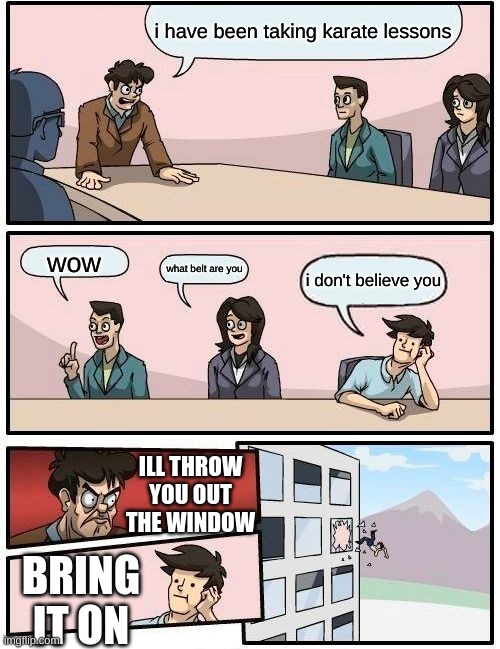 Boardroom Meeting Suggestion | i have been taking karate lessons; wow; what belt are you; i don't believe you; ILL THROW YOU OUT THE WINDOW; BRING IT ON | image tagged in memes,boardroom meeting suggestion | made w/ Imgflip meme maker