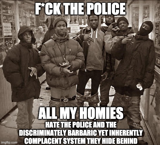All My Homies Hate | F*CK THE POLICE; ALL MY HOMIES; HATE THE POLICE AND THE DISCRIMINATELY BARBARIC YET INHERENTLY COMPLACENT SYSTEM THEY HIDE BEHIND | image tagged in all my homies hate | made w/ Imgflip meme maker