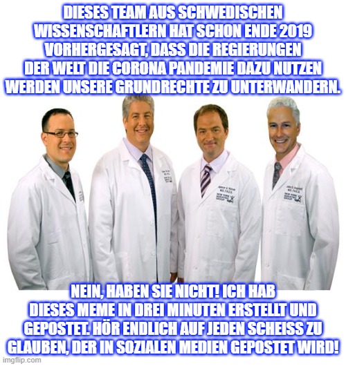 a group of scientists  | DIESES TEAM AUS SCHWEDISCHEN WISSENSCHAFTLERN HAT SCHON ENDE 2019 VORHERGESAGT, DASS DIE REGIERUNGEN DER WELT DIE CORONA PANDEMIE DAZU NUTZEN WERDEN UNSERE GRUNDRECHTE ZU UNTERWANDERN. NEIN, HABEN SIE NICHT! ICH HAB DIESES MEME IN DREI MINUTEN ERSTELLT UND GEPOSTET. HÖR ENDLICH AUF JEDEN SCHEISS ZU GLAUBEN, DER IN SOZIALEN MEDIEN GEPOSTET WIRD! | image tagged in a group of scientists | made w/ Imgflip meme maker
