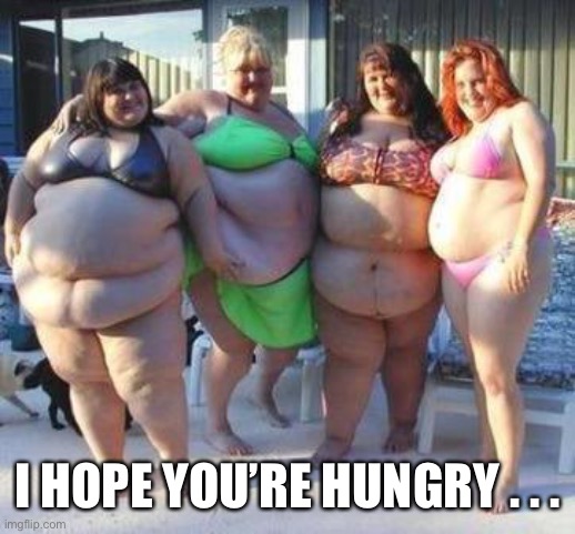 fat chicks | I HOPE YOU’RE HUNGRY . . . | image tagged in fat chicks | made w/ Imgflip meme maker