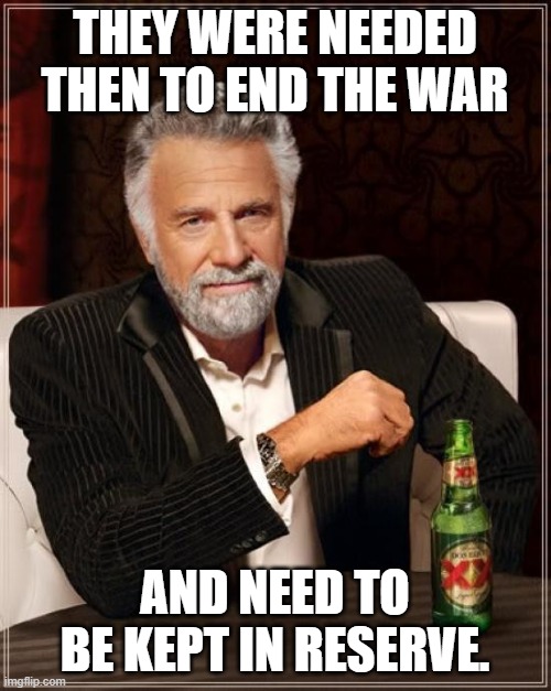 The Most Interesting Man In The World Meme | THEY WERE NEEDED THEN TO END THE WAR AND NEED TO BE KEPT IN RESERVE. | image tagged in memes,the most interesting man in the world | made w/ Imgflip meme maker