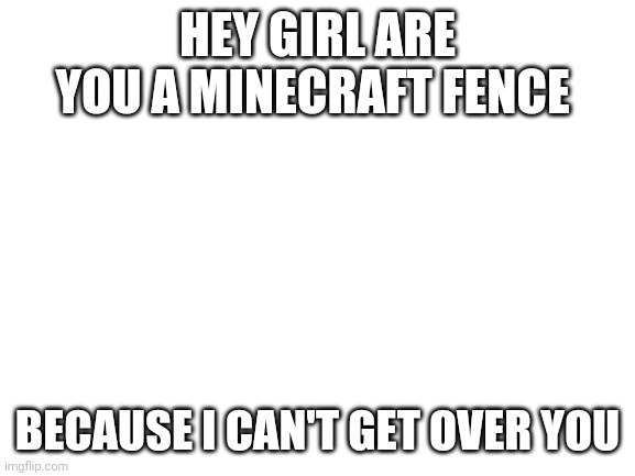 How to flert with a girl | HEY GIRL ARE YOU A MINECRAFT FENCE; BECAUSE I CAN'T GET OVER YOU | image tagged in blank white template,minecraft,funny,memes,girls | made w/ Imgflip meme maker