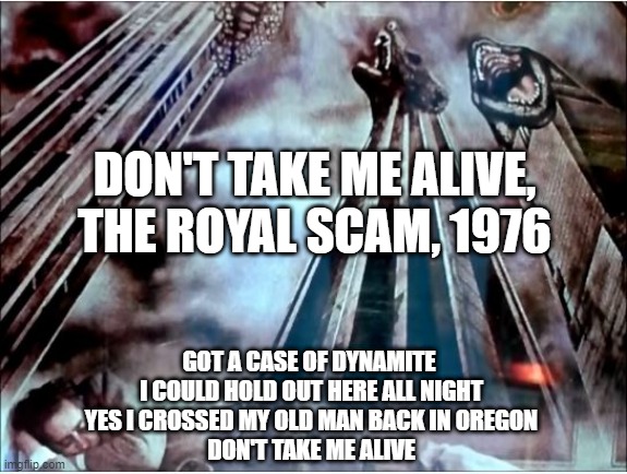 Steely Dan | DON'T TAKE ME ALIVE, THE ROYAL SCAM, 1976; GOT A CASE OF DYNAMITE 
 I COULD HOLD OUT HERE ALL NIGHT 
 YES I CROSSED MY OLD MAN BACK IN OREGON 
 DON'T TAKE ME ALIVE | image tagged in awesome music | made w/ Imgflip meme maker