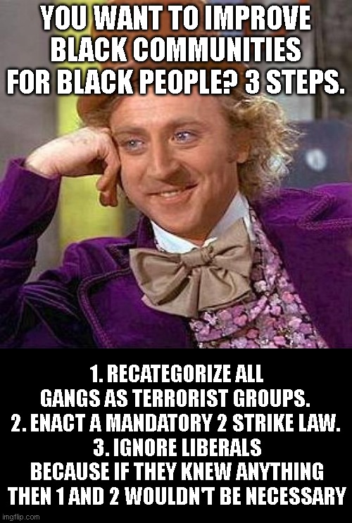 Creepy Condescending Wonka | YOU WANT TO IMPROVE BLACK COMMUNITIES FOR BLACK PEOPLE? 3 STEPS. 1. RECATEGORIZE ALL GANGS AS TERRORIST GROUPS. 
2. ENACT A MANDATORY 2 STRIKE LAW. 
3. IGNORE LIBERALS BECAUSE IF THEY KNEW ANYTHING THEN 1 AND 2 WOULDN'T BE NECESSARY | image tagged in memes,creepy condescending wonka | made w/ Imgflip meme maker