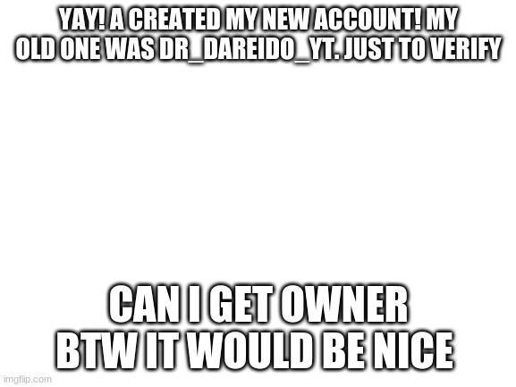 IM BACK BABY! WITH A PASSWORD NO ONE WILL EVER GUESS | YAY! A CREATED MY NEW ACCOUNT! MY OLD ONE WAS DR_DAREIDO_YT. JUST TO VERIFY; CAN I GET OWNER BTW IT WOULD BE NICE | image tagged in blank white template | made w/ Imgflip meme maker