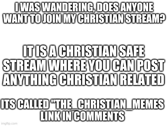 Anyone wanna join? | I WAS WANDERING, DOES ANYONE WANT TO JOIN MY CHRISTIAN STREAM? IT IS A CHRISTIAN SAFE STREAM WHERE YOU CAN POST ANYTHING CHRISTIAN RELATED; ITS CALLED "THE_CHRISTIAN_MEMES
LINK IN COMMENTS | image tagged in blank white template,streams | made w/ Imgflip meme maker