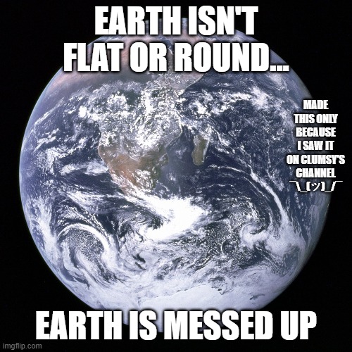 The Earth is Flat | EARTH ISN'T FLAT OR ROUND... MADE THIS ONLY BECAUSE I SAW IT ON CLUMSY'S CHANNEL ¯\_(ツ)_/¯; EARTH IS MESSED UP | image tagged in the earth is flat | made w/ Imgflip meme maker
