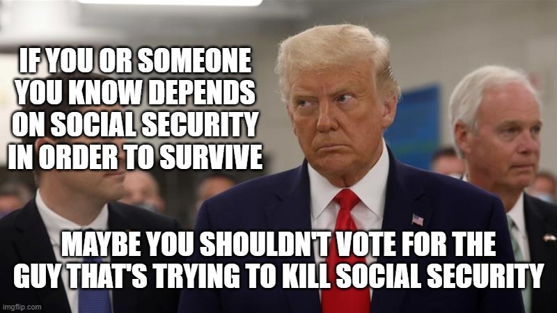 IF YOU OR SOMEONE YOU KNOW DEPENDS ON SOCIAL SECURITY IN ORDER TO SURVIVE; MAYBE YOU SHOULDN'T VOTE FOR THE GUY THAT'S TRYING TO KILL SOCIAL SECURITY | image tagged in trump,social security | made w/ Imgflip meme maker