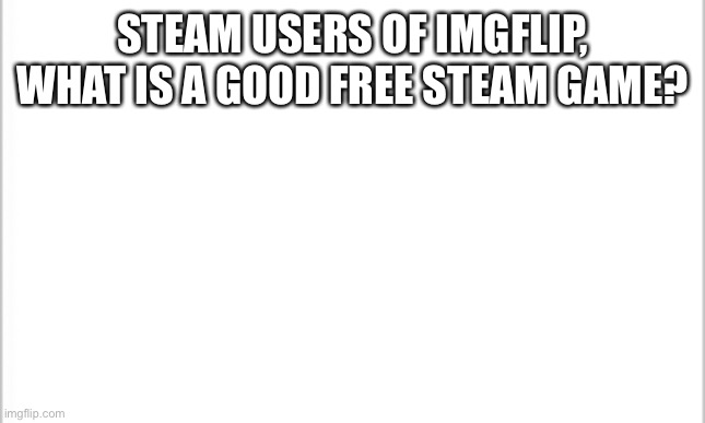 ... | STEAM USERS OF IMGFLIP, WHAT IS A GOOD FREE STEAM GAME? | image tagged in white background | made w/ Imgflip meme maker