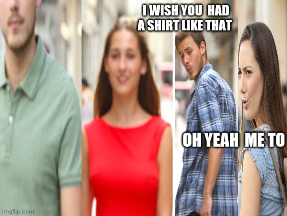 distracted couple | I WISH YOU  HAD A SHIRT LIKE THAT; OH YEAH  ME TO | image tagged in blank white template | made w/ Imgflip meme maker