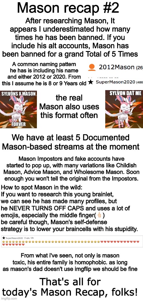 Mason recap #2 | Mason recap #2; After researching Mason, It appears I underestimated how many times he has been banned. If you include his alt accounts, Mason has been banned for a grand Total of 5 Times; A common naming pattern he has is including his name and either 2012 or 2020. From this I assume he is 8 or 9 Years old; the real Mason also uses this format often; We have at least 5 Documented Mason-based streams at the moment; Mason Impostors and fake accounts have started to pop up, with many variations like Childish Mason, Advice Mason, and Wholesome Mason. Soon enough you won't tell the original from the Impostors. How to spot Mason in the wild: If you want to research this young brainlet, we can see he has made many profiles, but he NEVER TURNS OFF CAPS and uses a lot of emojis, especially the middle finger(🖕🏻) be careful though, Mason's self-defense strategy is to lower your braincells with his stupidity. From what i've seen, not only is mason toxic, his entire family is homophobic. as long as mason's dad doesn't use imgflip we should be fine; That's all for today's Mason Recap, folks! | image tagged in mason | made w/ Imgflip meme maker