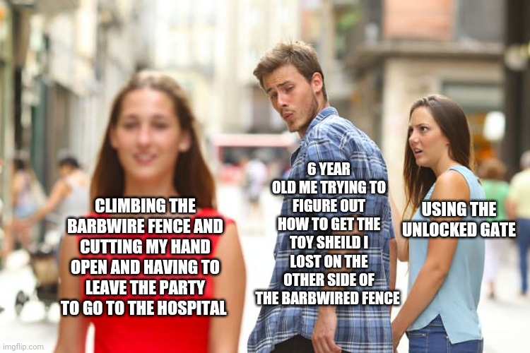 I tried climbing a barbwired fence at my older brothers best friends 8th birthday party  and I cut my hand open don't try it | 6 YEAR OLD ME TRYING TO FIGURE OUT HOW TO GET THE TOY SHEILD I LOST ON THE OTHER SIDE OF THE BARBWIRED FENCE; CLIMBING THE BARBWIRE FENCE AND CUTTING MY HAND OPEN AND HAVING TO LEAVE THE PARTY TO GO TO THE HOSPITAL; USING THE UNLOCKED GATE | image tagged in memes,distracted boyfriend | made w/ Imgflip meme maker