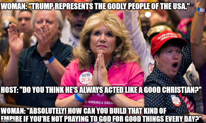 Trump supporters know a devout Christian when they see one! | WOMAN: "TRUMP REPRESENTS THE GODLY PEOPLE OF THE USA."; HOST: "DO YOU THINK HE'S ALWAYS ACTED LIKE A GOOD CHRISTIAN?"; WOMAN: "ABSOLUTELY! HOW CAN YOU BUILD THAT KIND OF EMPIRE IF YOU'RE NOT PRAYING TO GOD FOR GOOD THINGS EVERY DAY?" | image tagged in evangelical trump supporter church lady | made w/ Imgflip meme maker