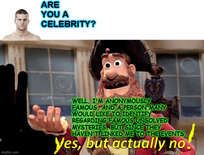 Well Yes, But Actually No | ARE YOU A CELEBRITY? WELL, I'M ANONYMOUSLY FAMOUS, AND A PERSON MANY WOULD LIKE TO IDENTIFY REGARDING FAMOUS UNSOLVED MYSTERIES, BUT SINCE THEY HAVEN'T LINKED ME TO THE EVENTS, | image tagged in memes,well yes but actually no | made w/ Imgflip meme maker
