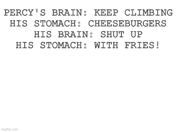 This is me tho | PERCY'S BRAIN: KEEP CLIMBING
HIS STOMACH: CHEESEBURGERS
HIS BRAIN: SHUT UP
HIS STOMACH: WITH FRIES! | image tagged in blank white template,percy jackson | made w/ Imgflip meme maker
