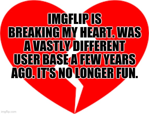 You guys were not wrong. It's super sad to see everyone fight about everything. It's not just imgflip, you can no longer joke. | IMGFLIP IS BREAKING MY HEART. WAS A VASTLY DIFFERENT USER BASE A FEW YEARS AGO. IT'S NO LONGER FUN. | image tagged in broken heart,imgflip,life,sad,truth,over | made w/ Imgflip meme maker