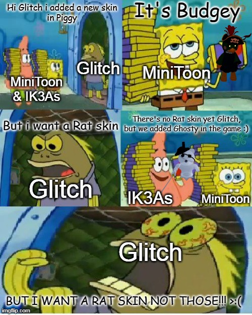Glitch suggestions in a nutshell | It's Budgey; Hi Glitch i added a new skin
in Piggy; Glitch; MiniToon; MiniToon & IK3As; But i want a Rat skin; There's no Rat skin yet Glitch, but we added Ghosty in the game :); Glitch; IK3As; MiniToon; Glitch; BUT I WANT A RAT SKIN NOT THOSE!!! >:( | image tagged in memes,chocolate spongebob,glitch,piggy,rat skin,minitoon and ik3as | made w/ Imgflip meme maker