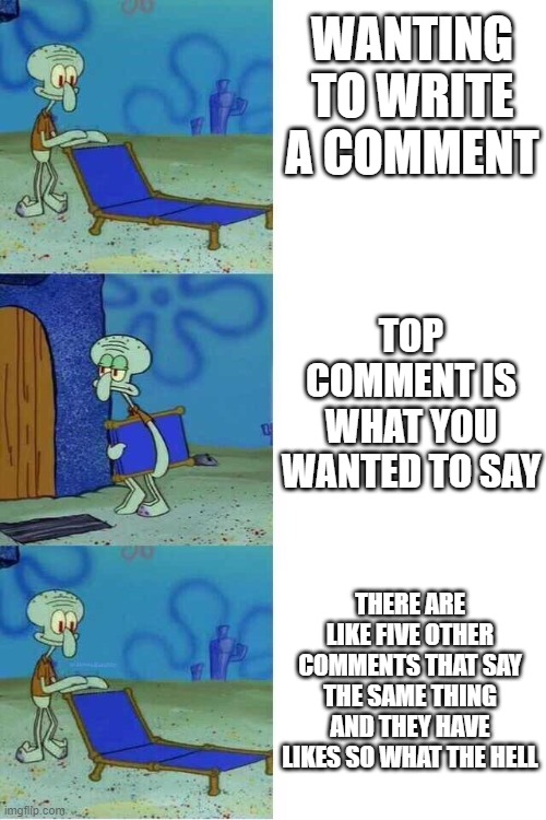 Writing comments be like | WANTING TO WRITE A COMMENT; TOP COMMENT IS WHAT YOU WANTED TO SAY; THERE ARE LIKE FIVE OTHER COMMENTS THAT SAY THE SAME THING AND THEY HAVE LIKES SO WHAT THE HELL | image tagged in comments | made w/ Imgflip meme maker