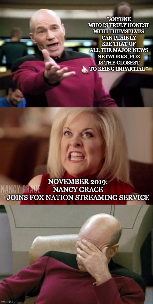Nancy Grace? Really? | "ANYONE WHO IS TRULY HONEST WITH THEMSELVES CAN PLAINLY SEE THAT OF ALL THE MAJOR NEWS NETWORKS, FOX IS THE CLOSEST TO BEING IMPARTIAL "; NOVEMBER 2019:
NANCY GRACE JOINS FOX NATION STREAMING SERVICE | image tagged in memes,picard wtf,captain picard facepalm,nancy grace | made w/ Imgflip meme maker