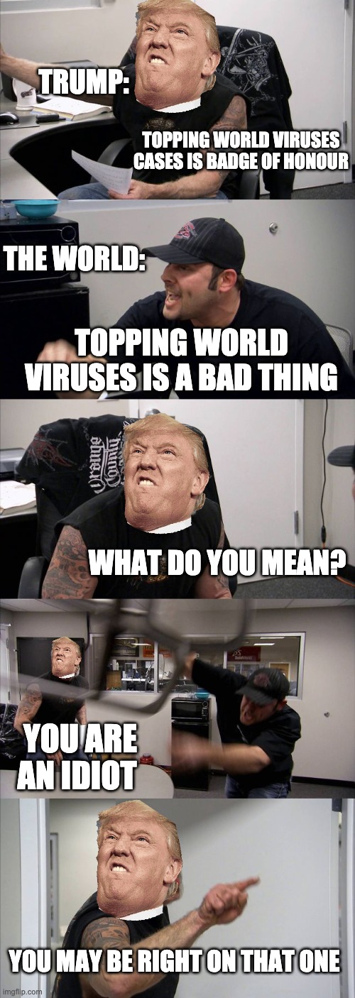 American Chopper Argument | TRUMP:; TOPPING WORLD VIRUSES CASES IS BADGE OF HONOUR; THE WORLD:; TOPPING WORLD VIRUSES IS A BAD THING; WHAT DO YOU MEAN? YOU ARE AN IDIOT; YOU MAY BE RIGHT ON THAT ONE | image tagged in memes,american chopper argument,trump | made w/ Imgflip meme maker