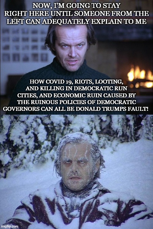 Jack Needs to Know! | NOW, I'M GOING TO STAY RIGHT HERE UNTIL SOMEONE FROM THE LEFT CAN ADEQUATELY EXPLAIN TO ME; HOW COVID 19, RIOTS, LOOTING, AND KILLING IN DEMOCRATIC RUN CITIES, AND ECONOMIC RUIN CAUSED BY THE RUINOUS POLICIES OF DEMOCRATIC GOVERNORS CAN ALL BE DONALD TRUMPS FAULT! | image tagged in memes,jack nicholson the shining snow,creepy look shining jack nicholson | made w/ Imgflip meme maker