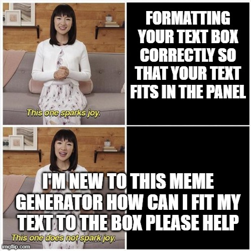 Marie Kondo Spark Joy | FORMATTING YOUR TEXT BOX CORRECTLY SO THAT YOUR TEXT FITS IN THE PANEL; I'M NEW TO THIS MEME GENERATOR HOW CAN I FIT MY TEXT TO THE BOX PLEASE HELP | image tagged in marie kondo spark joy | made w/ Imgflip meme maker