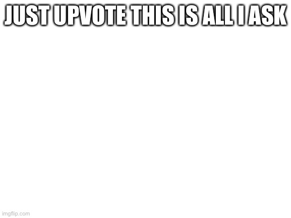 Please | JUST UPVOTE THIS IS ALL I ASK | image tagged in blank white template | made w/ Imgflip meme maker