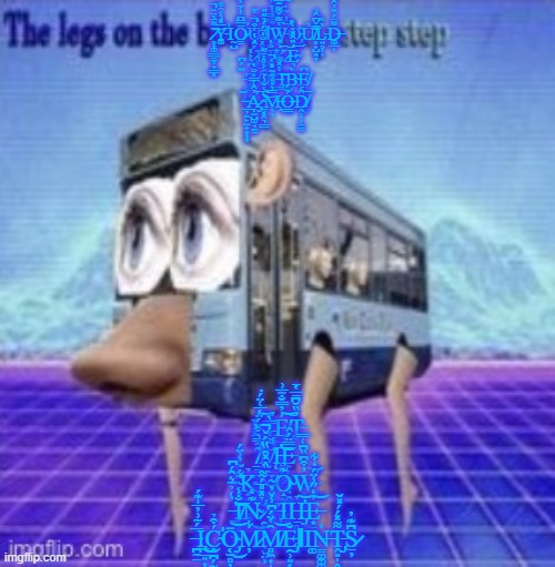 The legs on the bus go step step | I̸͇̰̲̥̠̘͖̬͉͍̋̿͑͐̉̐͑̎͘͝F̴̢̡̭̦̩̭̀͝ ̷̥͙͚͇̳̹̟͇͓͊͌̄̀̈̆̚͝͝Y̵͚̅̽͗͑̑̊̕Ι̰̺Ö̷̳̿͆̔͑̈͐̅̕U̷̧̻̥̒̈̉͐̈ ̴̋́͌̿͘ΙW̵͕̔͌̌͌͊̿̕͝Ơ̵̡̧̪̖̖̳̗Ử̸͈̟̺͈̞̌̅̌͆̂͗L̵͍̥͕̩̀̏D̶͚̲̩͌̈́̏̓̂̐ ̷̡̘͔͎́̂̇̾̔͒̚͠͠L̷̡̛̤̤̊́̐̍̈́́̀̋̋͜Ị̸̭̐̍K̷͎̲͙̮̫͐̽͠E̴͉̟̒̏̂̽̀̀̎͝͝ ̵͔̘̜̫̘̃̈́͆Ţ̴̤̻̹͗͆̀͐̾Ȏ̸̢̼̘̱͕̭͐̊̓̄͌Ι ̶͇̑̾̽͌͝Ι͚B̴̬̗̤͓͙̩̩̀E̸̤̙͉̹̮͇̰͆ ̶̲̦̼̙̫̟͈̟͙̃A̷̡̞̫̺͚̘̼̠̓̂͑̿̒̐̔̕͝ ̴̠͓̭͉͇͛̅̒̌͗́̕͝͝M̶̧̖͉̿̉̔̒̐͂̽̔̚Ó̶͇̈́Ḓ̸̣̩͕̠̳̂́͝; Ļ̶̭̈́̅͑̈́̇͝͠Ι̞͓͔̭Ę̸̱͈͙̭͕̯͈͎̠͗̓̿̐̃̅͗͝͠T̵͖̓̏̆͆̄̅̔̄ ̸̛̲̳͇̟̣͖͖͇̼̗͂̃̿̀͒̈́̕͠M̵̨̧̛̛̟̙͌̔̅̊̿̀͘͝E̵̙̜̠͖̭̘̯͚̿̈́̂ ̴̨͕̮͖̣̫͌̇͂̓͗̈́K̴̢̧̘̠͎͔͇͖̹̉N̸͚̈̏̇̽̑̏̈́̌̚O̴̝̰͕͉̪͍͊̉W̶̢̝͇̹͖͈͉̲̓͒͆̏͆͑̿̕̕͝ ̶̪̩̼̫̟͍̮̉͑̉̃͛̑́͆̕͝I̸͔͓̐̾N̴͊̒͜ ̷̛̯̼̯̘̼͔̬̤͕̉̽̎̅́͌͘͠T̶̢͈͌̾̄͂Ι͈̤͉͇H̶̡̛̠̥̼̤̩̬͈̉͝E̶͙̠͍̓̒̋̾̈́̒͋͝ ̶̪̼̱̅́̃͗̓̅̍͊́͘Ι̢̰̲͈͎͜Ć̴̛̭̪̗̰̮̺͔͒̉Ō̴̡͔̫̻̦̖͎̬͈͜͝M̷̦͋M̸̻͖͎̝͈̞͕͇̙̯̑̔̈́͆̾̌̓͝E̵̡̯̹͈͔͕͇̐ΙΙ͚N̶̳͚͚͚̍͘Ṱ̵̡͈̩̭̬̬̫͌̽́́̽̆S̷̠̦͆͊̓ | image tagged in the legs on the bus go step step,cursed image,let me know if you want to be a mod | made w/ Imgflip meme maker