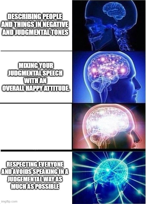 Expanding Brain | DESCRIBING PEOPLE 
AND THINGS IN NEGATIVE 
AND JUDGMENTAL TONES; MIXING YOUR
JUDGMENTAL SPEECH 
WITH AN 
OVERALL HAPPY ATTITUDE. RESPECTING EVERYONE 
AND AVOIDS SPEAKING IN A 
JUDGEMENTAL WAY AS 
MUCH AS POSSIBLE | image tagged in memes,expanding brain | made w/ Imgflip meme maker