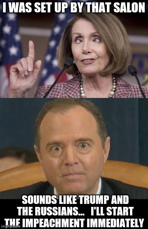 I WAS SET UP BY THAT SALON; SOUNDS LIKE TRUMP AND THE RUSSIANS...   I'LL START THE IMPEACHMENT IMMEDIATELY | image tagged in nancy pelosi,crazy adam schiff | made w/ Imgflip meme maker