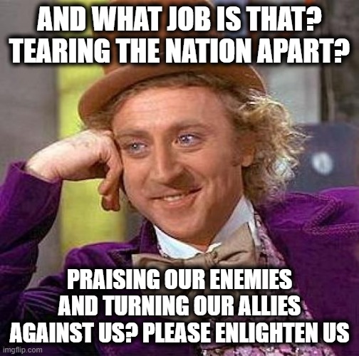 Creepy Condescending Wonka Meme | AND WHAT JOB IS THAT? TEARING THE NATION APART? PRAISING OUR ENEMIES AND TURNING OUR ALLIES AGAINST US? PLEASE ENLIGHTEN US | image tagged in memes,creepy condescending wonka | made w/ Imgflip meme maker