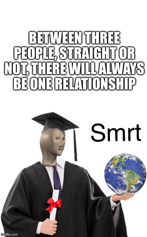 Am I right? | BETWEEN THREE PEOPLE, STRAIGHT OR NOT, THERE WILL ALWAYS BE ONE RELATIONSHIP | image tagged in blank white template,meme man smart | made w/ Imgflip meme maker