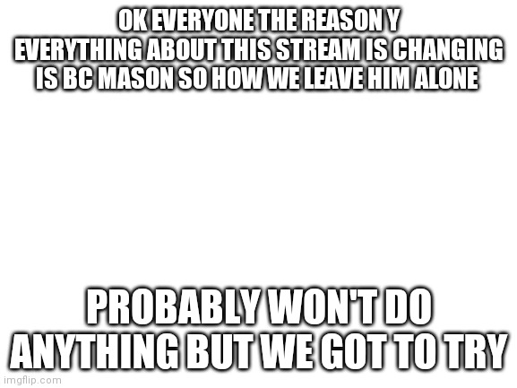 I don't like the new changes | OK EVERYONE THE REASON Y EVERYTHING ABOUT THIS STREAM IS CHANGING IS BC MASON SO HOW WE LEAVE HIM ALONE; PROBABLY WON'T DO ANYTHING BUT WE GOT TO TRY | image tagged in blank white template | made w/ Imgflip meme maker
